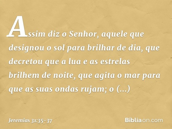 Assim diz o Senhor,
aquele que designou o sol
para brilhar de dia,
que decretou que a lua
e as estrelas brilhem de noite,
que agita o mar
para que as suas ondas