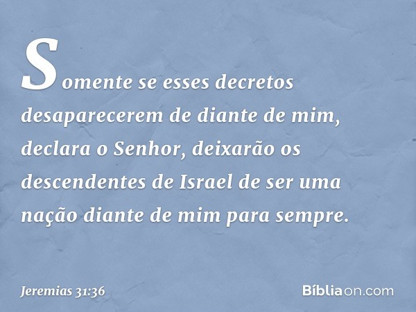 "Somente se esses decretos
desaparecerem de diante de mim",
declara o Senhor,
"deixarão os descendentes de Israel
de ser uma nação diante de mim
para sempre". -