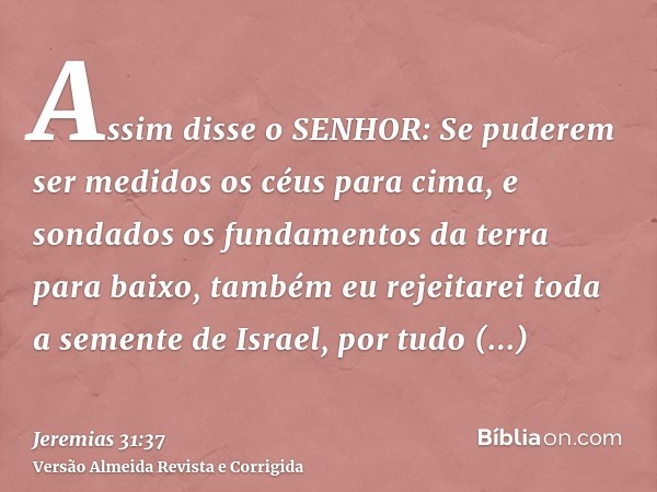 Assim disse o SENHOR: Se puderem ser medidos os céus para cima, e sondados os fundamentos da terra para baixo, também eu rejeitarei toda a semente de Israel, po