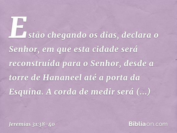 "Estão chegando os dias", declara o Senhor, "em que esta cidade será reconstruída para o Senhor, desde a torre de Hananeel até a porta da Esquina. A corda de me