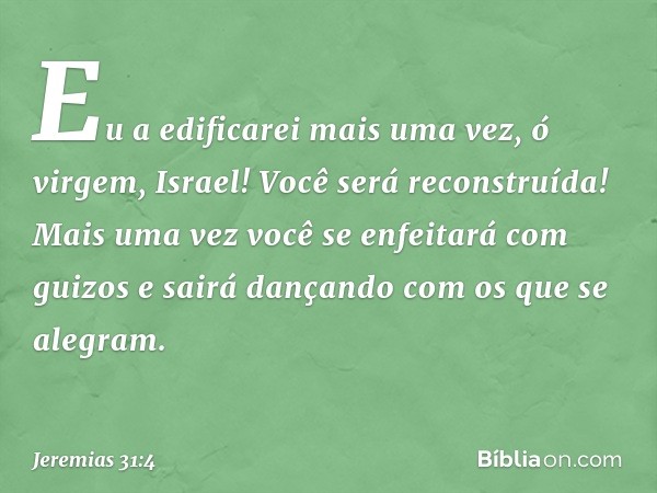 Eu a edificarei mais uma vez,
ó virgem, Israel!
Você será reconstruída!
Mais uma vez você
se enfeitará com guizos
e sairá dançando com os que se alegram. -- Jer