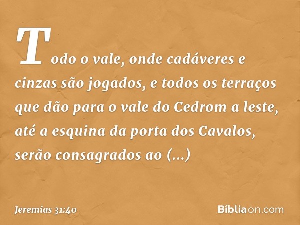 Todo o vale, onde cadáveres e cinzas são jogados, e todos os terraços que dão para o vale do Cedrom a leste, até a esquina da porta dos Cavalos, serão consagrad