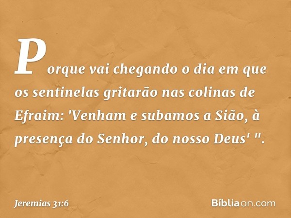 Porque vai chegando o dia
em que os sentinelas gritarão
nas colinas de Efraim:
'Venham e subamos a Sião,
à presença do Senhor,
do nosso Deus' ". -- Jeremias 31: