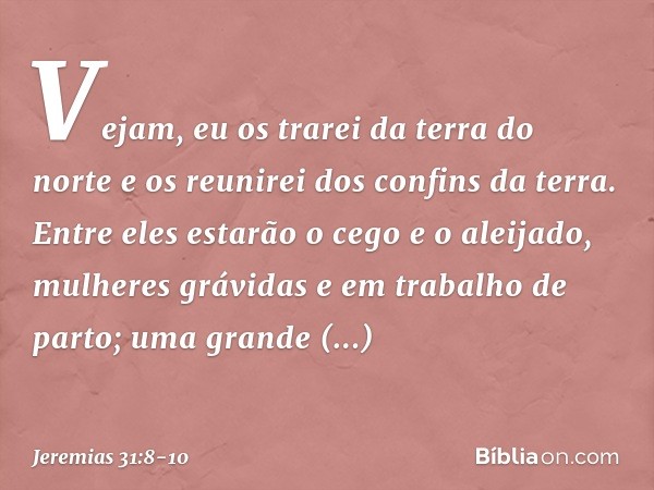 Vejam, eu os trarei da terra do norte
e os reunirei dos confins da terra.
Entre eles estarão o cego e o aleijado,
mulheres grávidas
e em trabalho de parto;
uma 