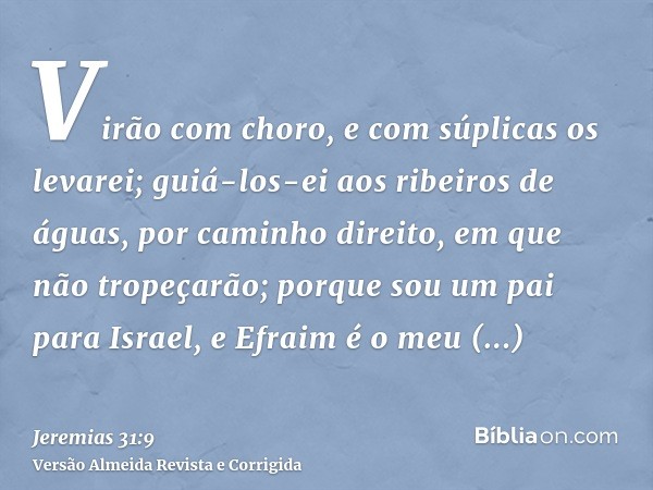 Virão com choro, e com súplicas os levarei; guiá-los-ei aos ribeiros de águas, por caminho direito, em que não tropeçarão; porque sou um pai para Israel, e Efra