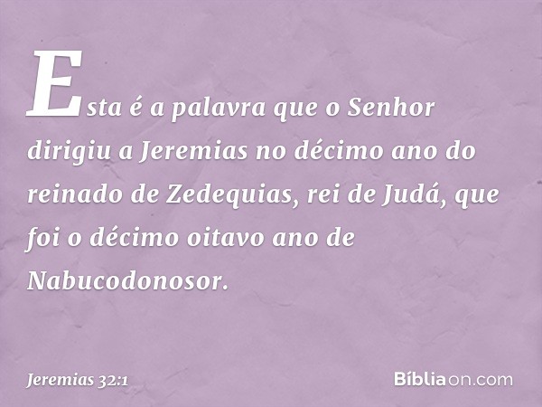 Esta é a palavra que o Senhor dirigiu a Jeremias no décimo ano do reinado de Zedequias, rei de Judá, que foi o décimo oitavo ano de Nabucodonosor. -- Jeremias 3