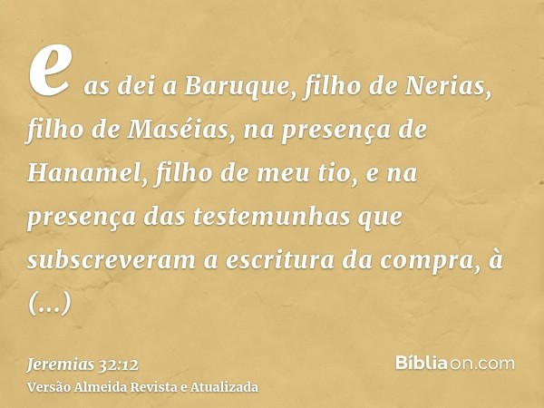 e as dei a Baruque, filho de Nerias, filho de Maséias, na presença de Hanamel, filho de meu tio, e na presença das testemunhas que subscreveram a escritura da c