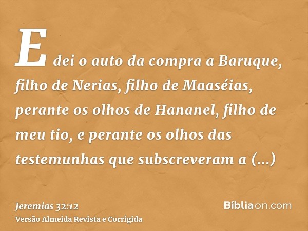 E dei o auto da compra a Baruque, filho de Nerias, filho de Maaséias, perante os olhos de Hananel, filho de meu tio, e perante os olhos das testemunhas que subs