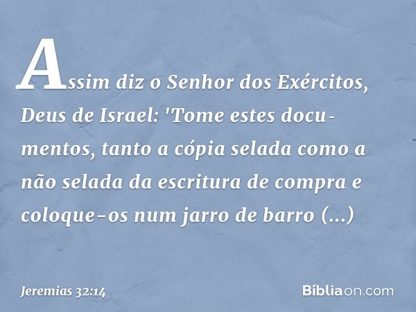 Assim diz o Senhor dos Exércitos, Deus de Israel: 'Tome estes docu­mentos, tanto a cópia selada como a não selada da escritura de compra e coloque-os num jarro 