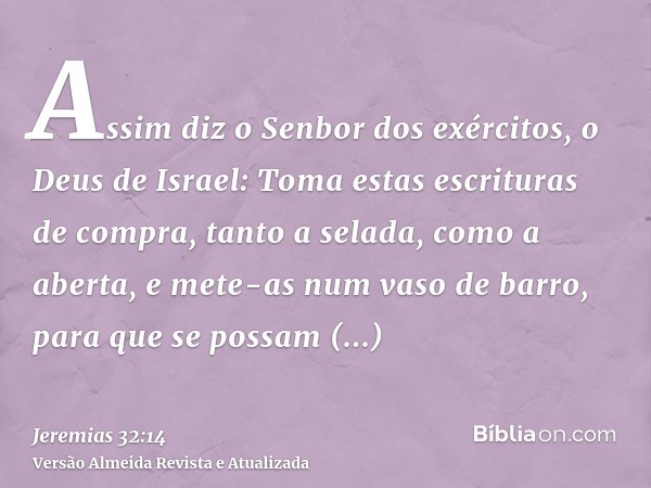 Assim diz o Senbor dos exércitos, o Deus de Israel: Toma estas escrituras de compra, tanto a selada, como a aberta, e mete-as num vaso de barro, para que se pos