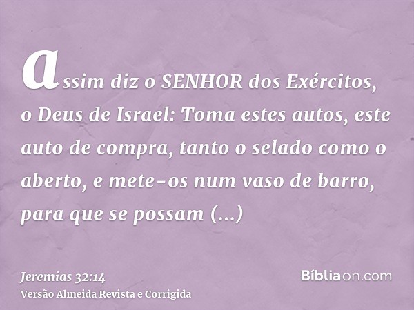 assim diz o SENHOR dos Exércitos, o Deus de Israel: Toma estes autos, este auto de compra, tanto o selado como o aberto, e mete-os num vaso de barro, para que s