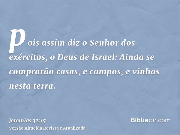 pois assim diz o Senhor dos exércitos, o Deus de Israel: Ainda se comprarão casas, e campos, e vinhas nesta terra.