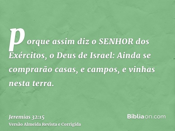 porque assim diz o SENHOR dos Exércitos, o Deus de Israel: Ainda se comprarão casas, e campos, e vinhas nesta terra.