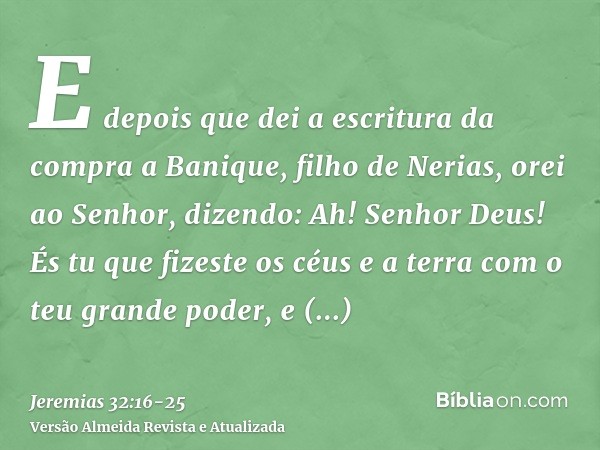 E depois que dei a escritura da compra a Banique, filho de Nerias, orei ao Senhor, dizendo:Ah! Senhor Deus! És tu que fizeste os céus e a terra com o teu grande