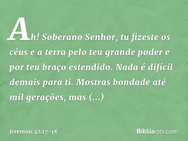 "Ah! Soberano Senhor, tu fizeste os céus e a terra pelo teu grande poder e por teu braço estendido. Nada é difícil demais para ti. Mostras bondade até mil geraç