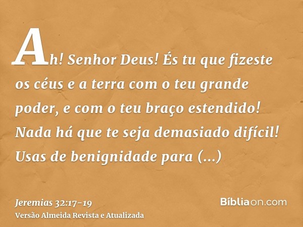 Ah! Senhor Deus! És tu que fizeste os céus e a terra com o teu grande poder, e com o teu braço estendido! Nada há que te seja demasiado difícil!Usas de benignid