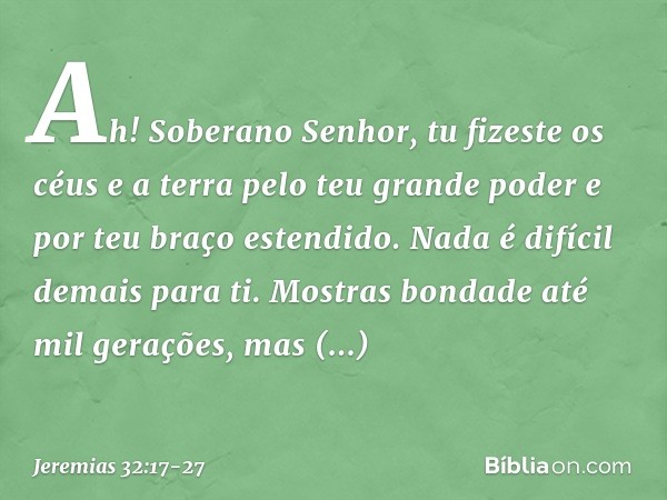 "Ah! Soberano Senhor, tu fizeste os céus e a terra pelo teu grande poder e por teu braço estendido. Nada é difícil demais para ti. Mostras bondade até mil geraç