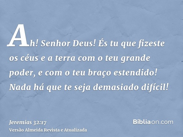 Ah! Senhor Deus! És tu que fizeste os céus e a terra com o teu grande poder, e com o teu braço estendido! Nada há que te seja demasiado difícil!