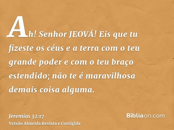 Ah! Senhor JEOVÁ! Eis que tu fizeste os céus e a terra com o teu grande poder e com o teu braço estendido; não te é maravilhosa demais coisa alguma.