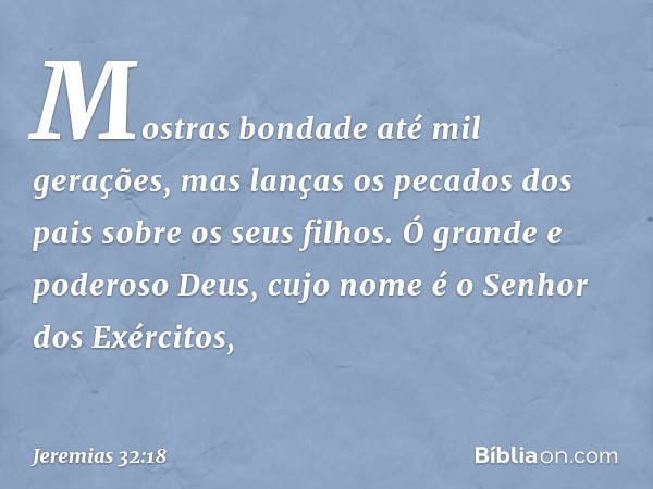 Mostras bondade até mil gerações, mas lanças os pecados dos pais sobre os seus filhos. Ó grande e poderoso Deus, cujo nome é o Senhor dos Exércitos, -- Jeremias