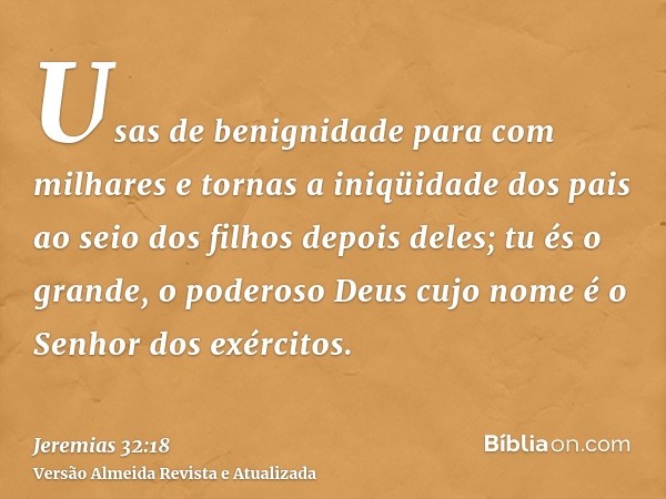 Usas de benignidade para com milhares e tornas a iniqüidade dos pais ao seio dos filhos depois deles; tu és o grande, o poderoso Deus cujo nome é o Senhor dos e