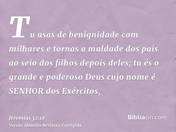 Tu usas de benignidade com milhares e tornas a maldade dos pais ao seio dos filhos depois deles; tu és o grande e poderoso Deus cujo nome é SENHOR dos Exércitos