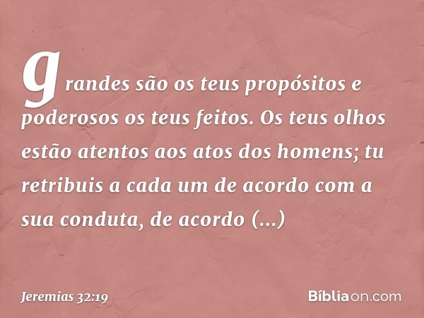 gran­des são os teus propósitos e poderosos os teus feitos. Os teus olhos estão atentos aos atos dos homens; tu retribuis a cada um de acordo com a sua conduta,