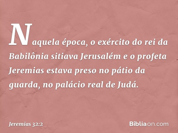 Naquela época, o exército do rei da Babilônia sitiava Jerusalém e o profeta Jeremias estava preso no pátio da guarda, no palácio real de Judá. -- Jeremias 32:2