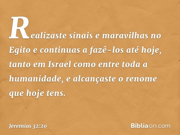 Realizaste sinais e maravilhas no Egito e continuas a fazê-los até hoje, tanto em Israel como entre toda a humani­dade, e alcançaste o renome que hoje tens. -- 