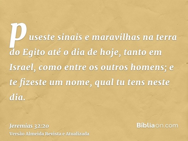 puseste sinais e maravilhas na terra do Egito até o dia de hoje, tanto em Israel, como entre os outros homens; e te fizeste um nome, qual tu tens neste dia.