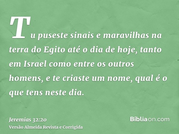 Tu puseste sinais e maravilhas na terra do Egito até o dia de hoje, tanto em Israel como entre os outros homens, e te criaste um nome, qual é o que tens neste d