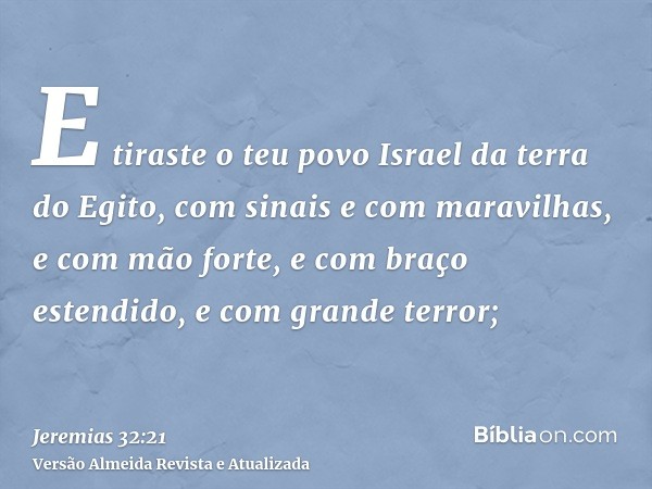 E tiraste o teu povo Israel da terra do Egito, com sinais e com maravilhas, e com mão forte, e com braço estendido, e com grande terror;