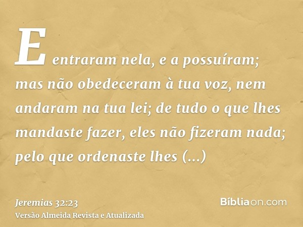 E entraram nela, e a possuíram; mas não obedeceram à tua voz, nem andaram na tua lei; de tudo o que lhes mandaste fazer, eles não fizeram nada; pelo que ordenas