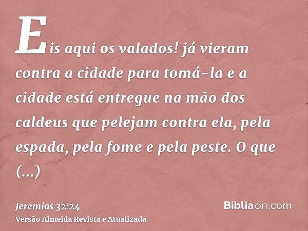 Eis aqui os valados! já vieram contra a cidade para tomá-la e a cidade está entregue na mão dos caldeus que pelejam contra ela, pela espada, pela fome e pela pe