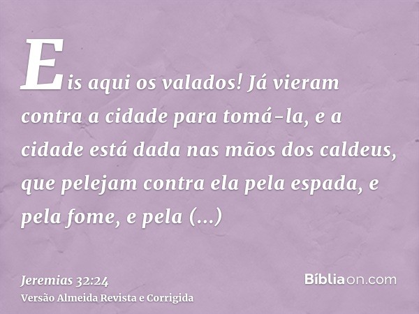 Eis aqui os valados! Já vieram contra a cidade para tomá-la, e a cidade está dada nas mãos dos caldeus, que pelejam contra ela pela espada, e pela fome, e pela 