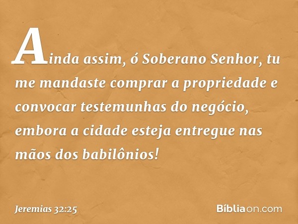 Ainda assim, ó Soberano Senhor, tu me mandaste comprar a propriedade e convocar testemunhas do negócio, embora a cidade esteja entregue nas mãos dos babilônios!