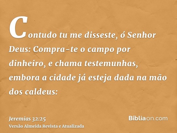 Contudo tu me disseste, ó Senhor Deus: Compra-te o campo por dinheiro, e chama testemunhas, embora a cidade já esteja dada na mão dos caldeus: