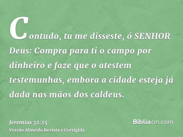 Contudo, tu me disseste, ó SENHOR Deus: Compra para ti o campo por dinheiro e faze que o atestem testemunhas, embora a cidade esteja já dada nas mãos dos caldeu