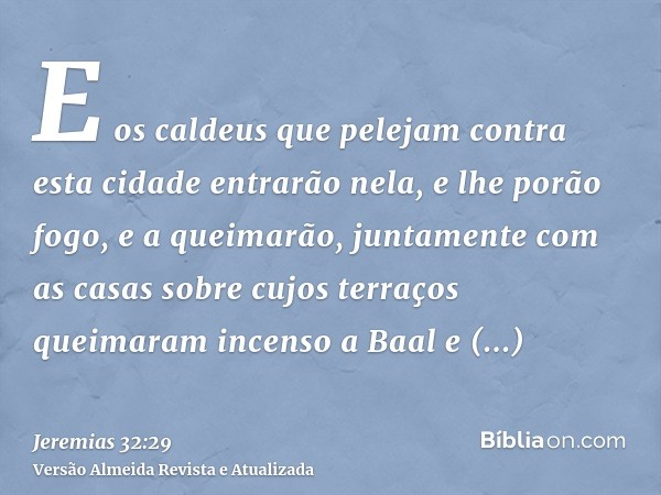 E os caldeus que pelejam contra esta cidade entrarão nela, e lhe porão fogo, e a queimarão, juntamente com as casas sobre cujos terraços queimaram incenso a Baa