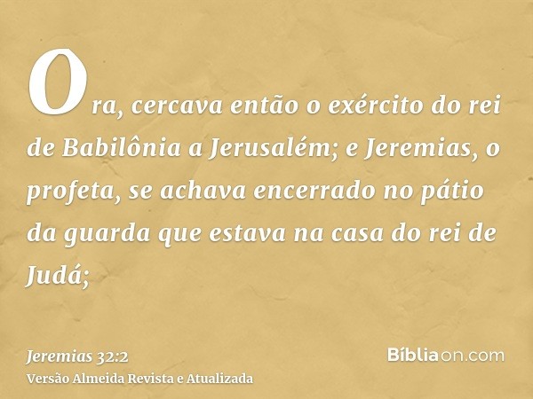 Ora, cercava então o exército do rei de Babilônia a Jerusalém; e Jeremias, o profeta, se achava encerrado no pátio da guarda que estava na casa do rei de Judá;