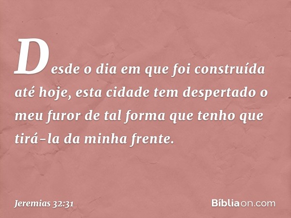 'Desde o dia em que foi construída até hoje, esta cidade tem despertado o meu furor de tal forma que tenho que tirá-la da minha frente. -- Jeremias 32:31