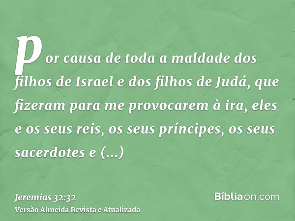 por causa de toda a maldade dos filhos de Israel e dos filhos de Judá, que fizeram para me provocarem à ira, eles e os seus reis, os seus príncipes, os seus sac