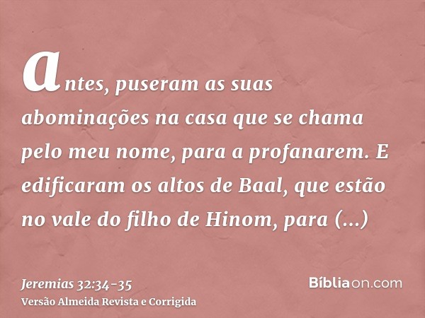 antes, puseram as suas abominações na casa que se chama pelo meu nome, para a profanarem.E edificaram os altos de Baal, que estão no vale do filho de Hinom, par