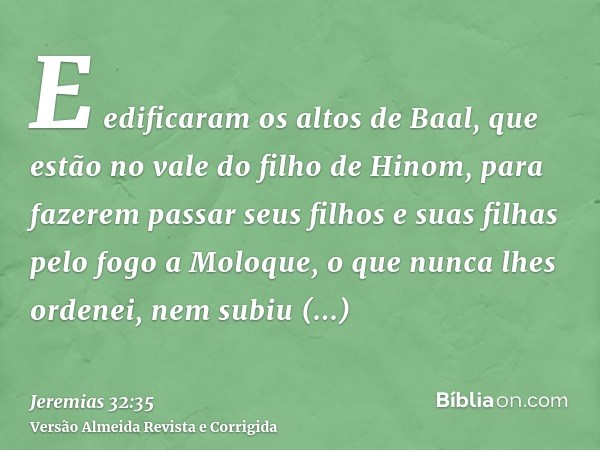 E edificaram os altos de Baal, que estão no vale do filho de Hinom, para fazerem passar seus filhos e suas filhas pelo fogo a Moloque, o que nunca lhes ordenei,