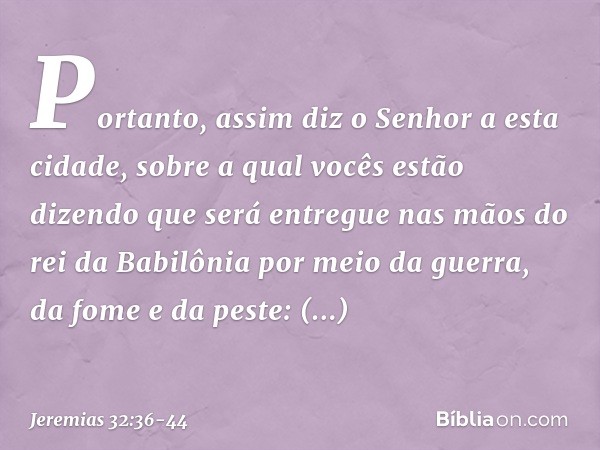 "Portanto, assim diz o Senhor a esta cidade, sobre a qual vocês estão dizendo que será entregue nas mãos do rei da Babilônia por meio da guerra, da fome e da pe