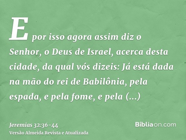 E por isso agora assim diz o Senhor, o Deus de Israel, acerca desta cidade, da qual vós dizeis: Já está dada na mão do rei de Babilônia, pela espada, e pela fom