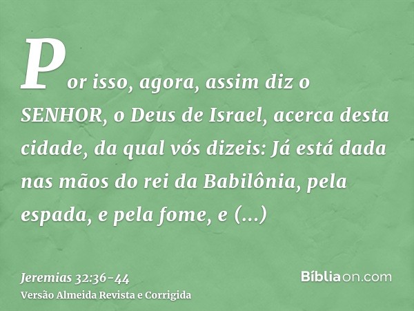 Por isso, agora, assim diz o SENHOR, o Deus de Israel, acerca desta cidade, da qual vós dizeis: Já está dada nas mãos do rei da Babilônia, pela espada, e pela f