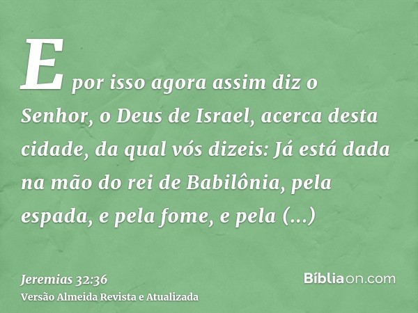 E por isso agora assim diz o Senhor, o Deus de Israel, acerca desta cidade, da qual vós dizeis: Já está dada na mão do rei de Babilônia, pela espada, e pela fom