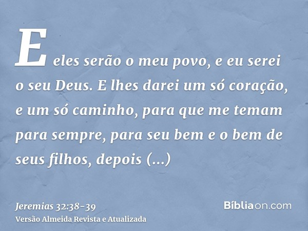 E eles serão o meu povo, e eu serei o seu Deus.E lhes darei um só coração, e um só caminho, para que me temam para sempre, para seu bem e o bem de seus filhos, 