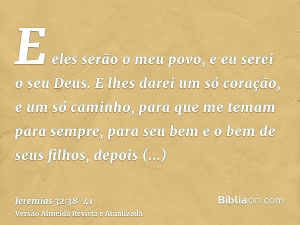 E eles serão o meu povo, e eu serei o seu Deus.E lhes darei um só coração, e um só caminho, para que me temam para sempre, para seu bem e o bem de seus filhos, 